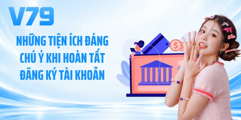Những tiện ích đáng chú ý khi hoàn tất đăng ký tài khoản